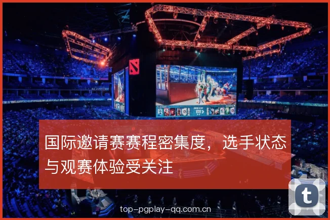 国际邀请赛赛程密集度，选手状态与观赛体验受关注